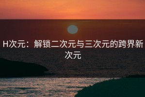 H次元：解锁二次元与三次元的跨界新次元
