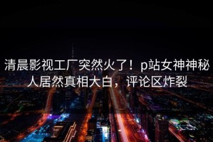 清晨影视工厂突然火了！p站女神神秘人居然真相大白，评论区炸裂