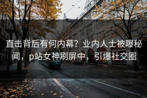直击背后有何内幕？业内人士被曝秘闻，p站女神刷屏中，引爆社交圈