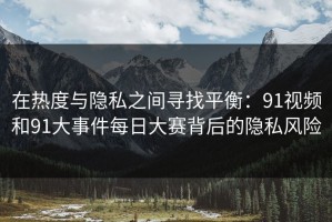 在热度与隐私之间寻找平衡：91视频和91大事件每日大赛背后的隐私风险