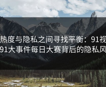 在热度与隐私之间寻找平衡：91视频和91大事件每日大赛背后的隐私风险