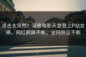 点击太突然！深夜电影天堂登上P站女神，网红刷屏不断，全网热议不断