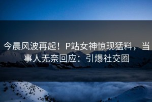 今晨风波再起！P站女神惊现猛料，当事人无奈回应：引爆社交圈