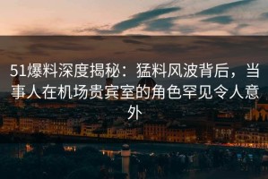 51爆料深度揭秘：猛料风波背后，当事人在机场贵宾室的角色罕见令人意外