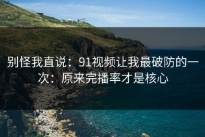 别怪我直说：91视频让我最破防的一次：原来完播率才是核心