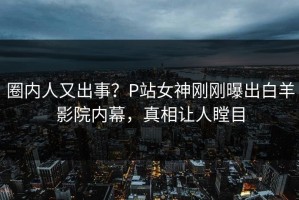 圈内人又出事？P站女神刚刚曝出白羊影院内幕，真相让人瞠目