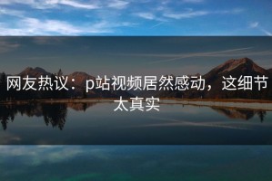 网友热议：p站视频居然感动，这细节太真实