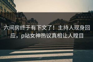 六间房终于有下文了！主持人现身回应，p站女神热议真相让人瞠目