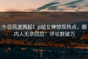 今日风波再起！p站女神惊现热点，圈内人无奈回应：评论数破万