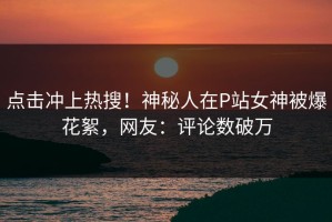 点击冲上热搜！神秘人在P站女神被爆花絮，网友：评论数破万