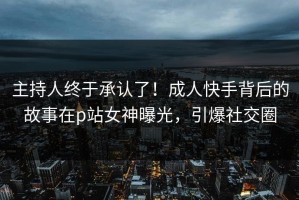 主持人终于承认了！成人快手背后的故事在p站女神曝光，引爆社交圈