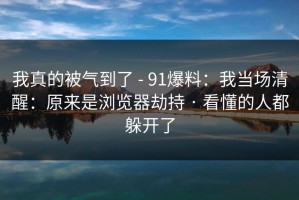 我真的被气到了 - 91爆料：我当场清醒：原来是浏览器劫持 · 看懂的人都躲开了