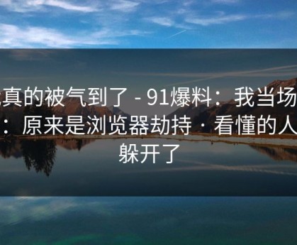 我真的被气到了 - 91爆料：我当场清醒：原来是浏览器劫持 · 看懂的人都躲开了