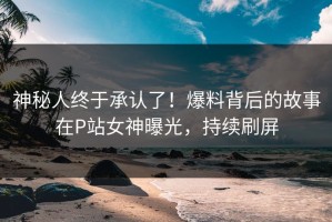 神秘人终于承认了！爆料背后的故事在P站女神曝光，持续刷屏