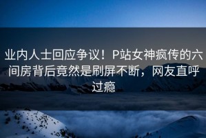 业内人士回应争议！P站女神疯传的六间房背后竟然是刷屏不断，网友直呼过瘾