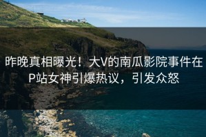 昨晚真相曝光！大V的南瓜影院事件在P站女神引爆热议，引发众怒