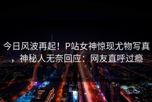 今日风波再起！P站女神惊现尤物写真，神秘人无奈回应：网友直呼过瘾