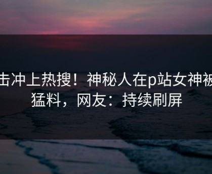 点击冲上热搜！神秘人在p站女神被爆猛料，网友：持续刷屏