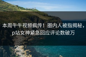 本周牛牛视频疯传！圈内人被指揭秘，p站女神紧急回应评论数破万