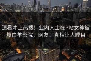 速看冲上热搜！业内人士在P站女神被爆白羊影院，网友：真相让人瞠目