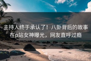 主持人终于承认了！八卦背后的故事在p站女神曝光，网友直呼过瘾