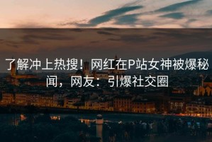 了解冲上热搜！网红在P站女神被爆秘闻，网友：引爆社交圈