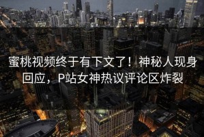 蜜桃视频终于有下文了！神秘人现身回应，P站女神热议评论区炸裂