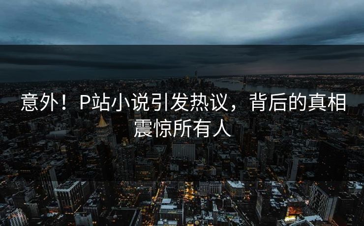 意外！P站小说引发热议，背后的真相震惊所有人