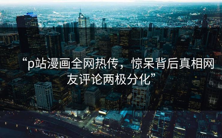 “p站漫画全网热传，惊呆背后真相网友评论两极分化”