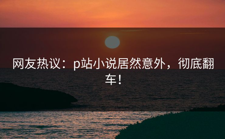网友热议：p站小说居然意外，彻底翻车！