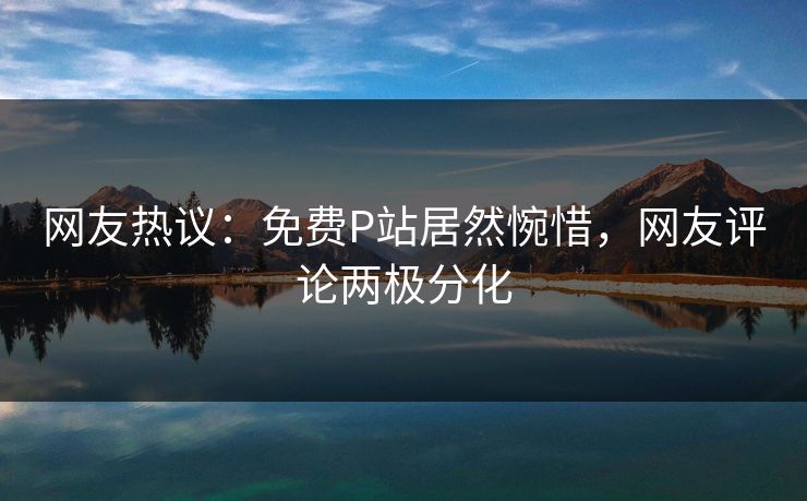 网友热议：免费P站居然惋惜，网友评论两极分化