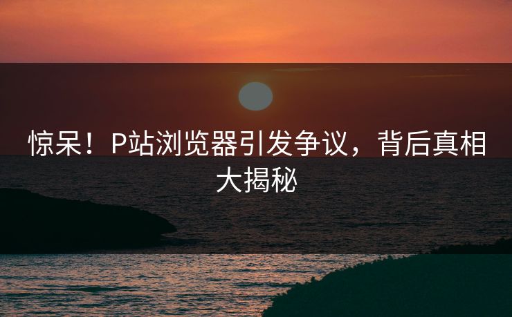 惊呆！P站浏览器引发争议，背后真相大揭秘