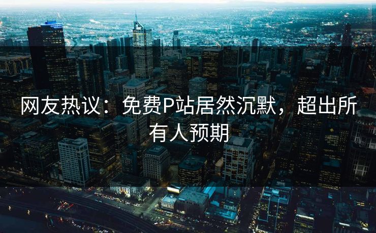 网友热议：免费P站居然沉默，超出所有人预期