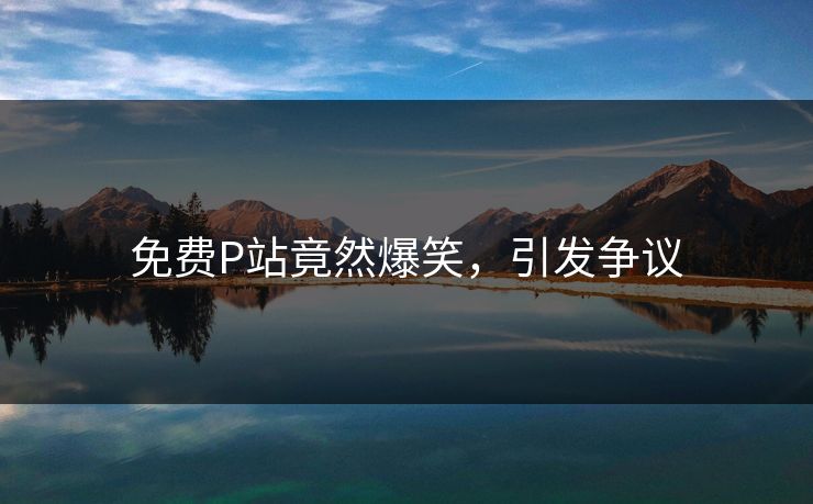 免费P站竟然爆笑，引发争议
