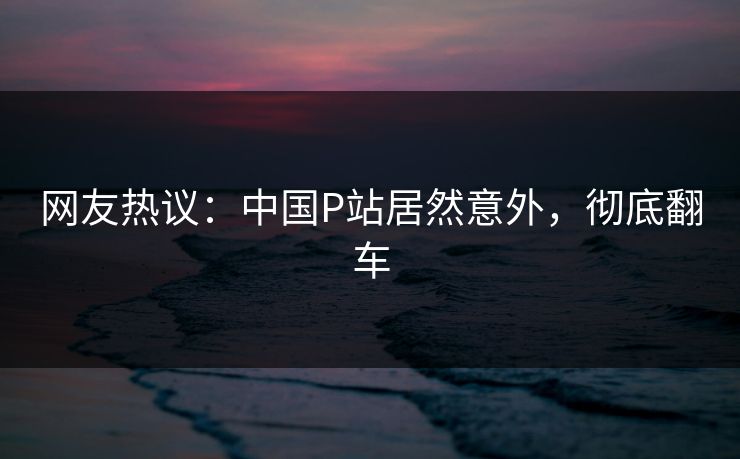 网友热议：中国P站居然意外，彻底翻车