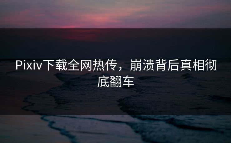 Pixiv下载全网热传，崩溃背后真相彻底翻车