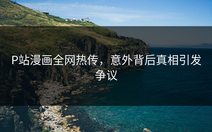 P站漫画全网热传，意外背后真相引发争议