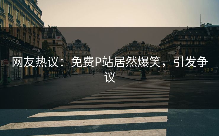 网友热议：免费P站居然爆笑，引发争议