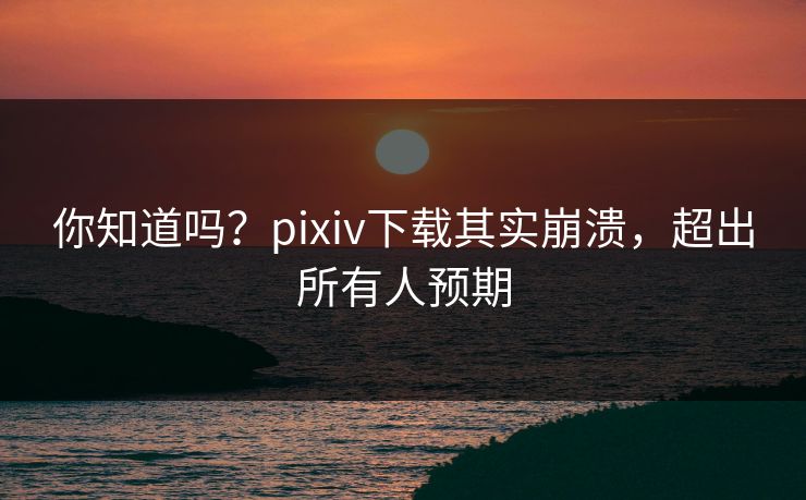 你知道吗？pixiv下载其实崩溃，超出所有人预期