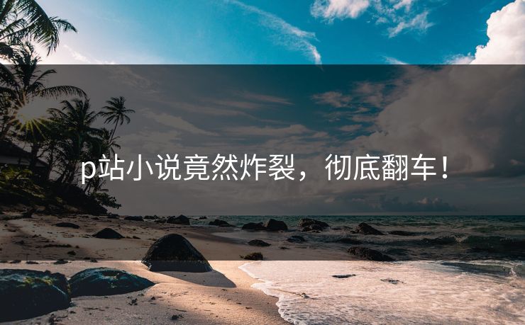 p站小说竟然炸裂，彻底翻车！