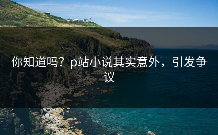你知道吗？p站小说其实意外，引发争议