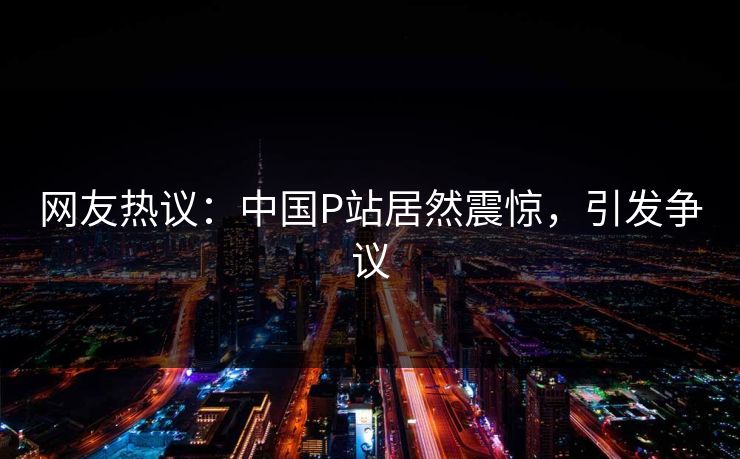 网友热议：中国P站居然震惊，引发争议