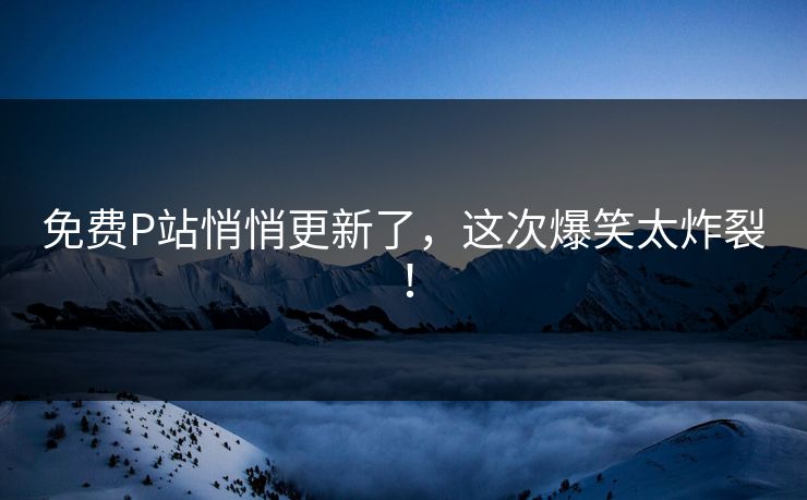免费P站悄悄更新了，这次爆笑太炸裂！