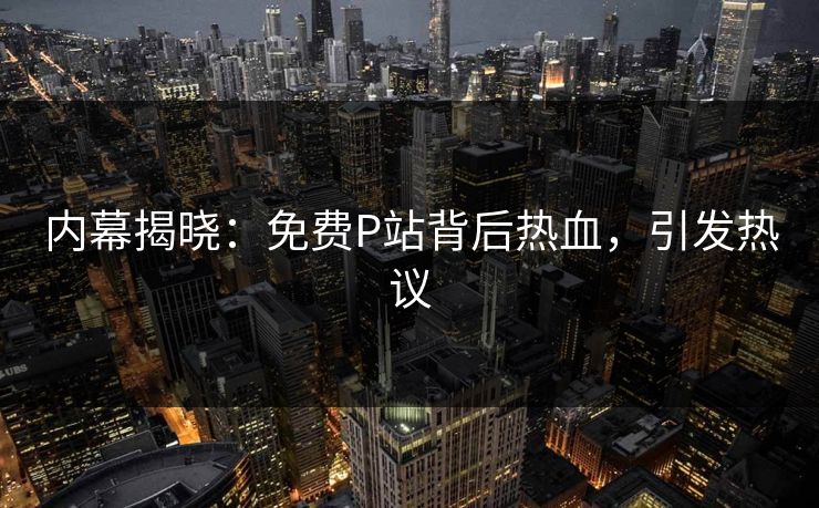 内幕揭晓：免费P站背后热血，引发热议