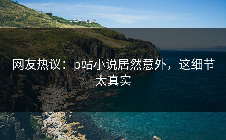 网友热议：p站小说居然意外，这细节太真实