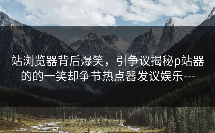 站浏览器背后爆笑，引争议揭秘p站器的的一笑却争节热点器发议娱乐---