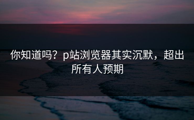 你知道吗？p站浏览器其实沉默，超出所有人预期