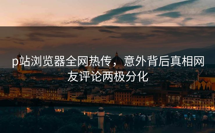 p站浏览器全网热传，意外背后真相网友评论两极分化