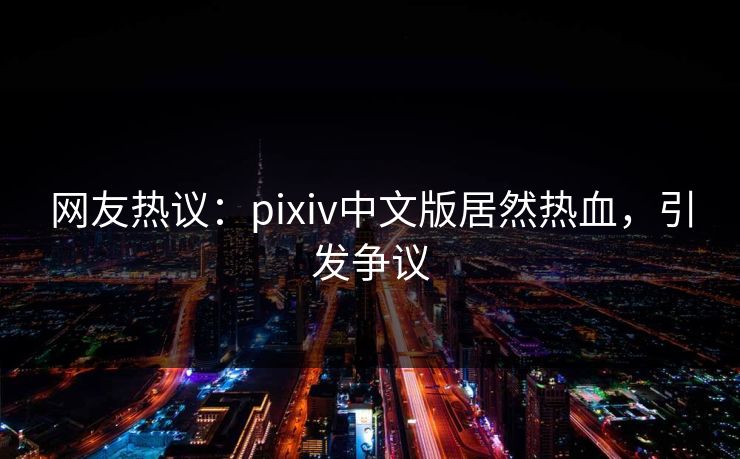 网友热议：pixiv中文版居然热血，引发争议