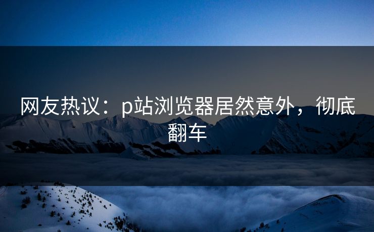 网友热议：p站浏览器居然意外，彻底翻车